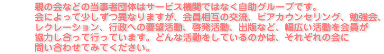親の会などの当事者団体はサービス機関ではなく自助グループです。会によって少しずつ異なりますが、会員相互の交流、ピアカウンセリング、勉強会、レクレーション、行政への要望活動、啓発活動、出版など、幅広い活動を会員が協力し合って行っています。どんな活動をしているのかは、それぞれの会に問い合わせてみてください。