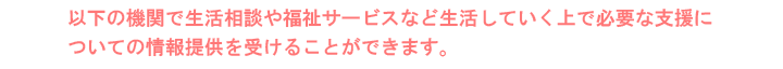 以下の機関で生活相談や福祉サービスなど生活していく上で必要な支援についての情報提供を受けることができます。
